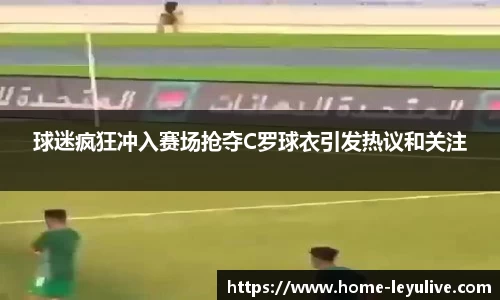球迷疯狂冲入赛场抢夺C罗球衣引发热议和关注